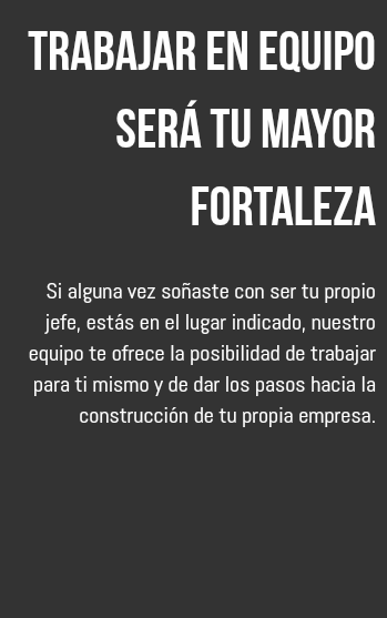 Trabajar en equipo será tu mayor fortaleza Si alguna vez soñaste con ser tu propio jefe, estás en el lugar indicado, nuestro equipo te ofrece la posibilidad de trabajar para ti mismo y de dar los pasos hacia la construcción de tu propia empresa.