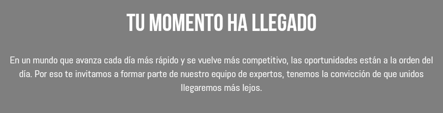 Tu momento ha llegado En un mundo que avanza cada día más rápido y se vuelve más competitivo, las oportunidades están a la orden del día. Por eso te invitamos a formar parte de nuestro equipo de expertos, tenemos la convicción de que unidos llegaremos más lejos. 