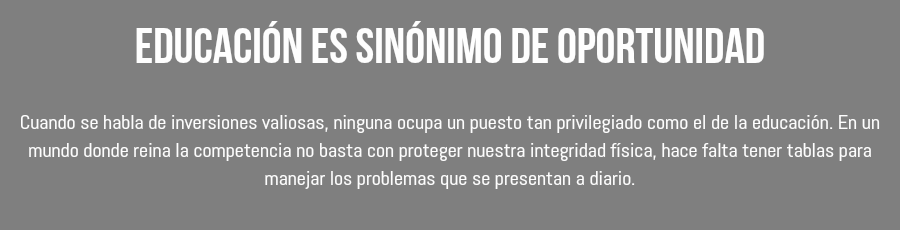 Educación es sinónimo de oportunidad Cuando se habla de inversiones valiosas, ninguna ocupa un puesto tan privilegiado como el de la educación. En un mundo donde reina la competencia no basta con proteger nuestra integridad física, hace falta tener tablas para manejar los problemas que se presentan a diario. 