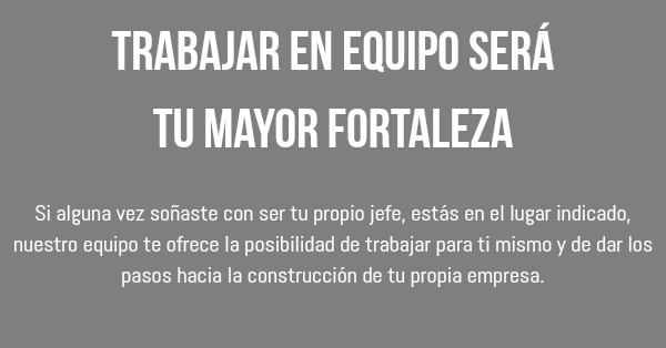 Trabajar en equipo será tu mayor fortaleza Si alguna vez soñaste con ser tu propio jefe, estás en el lugar indicado, nuestro equipo te ofrece la posibilidad de trabajar para ti mismo y de dar los pasos hacia la construcción de tu propia empresa.