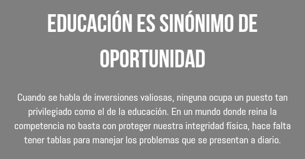 Educación es sinónimo de oportunidad Cuando se habla de inversiones valiosas, ninguna ocupa un puesto tan privilegiado como el de la educación. En un mundo donde reina la competencia no basta con proteger nuestra integridad física, hace falta tener tablas para manejar los problemas que se presentan a diario. 