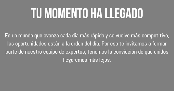 Tu momento ha llegado En un mundo que avanza cada día más rápido y se vuelve más competitivo, las oportunidades están a la orden del día. Por eso te invitamos a formar parte de nuestro equipo de expertos, tenemos la convicción de que unidos llegaremos más lejos. 