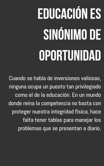 Educación es sinónimo de oportunidad Cuando se habla de inversiones valiosas, ninguna ocupa un puesto tan privilegiado como el de la educación. En un mundo donde reina la competencia no basta con proteger nuestra integridad física, hace falta tener tablas para manejar los problemas que se presentan a diario. 